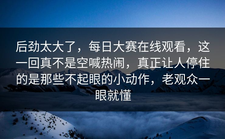 后劲太大了，每日大赛在线观看，这一回真不是空喊热闹，真正让人停住的是那些不起眼的小动作，老观众一眼就懂