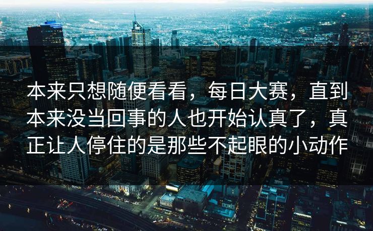 本来只想随便看看，每日大赛，直到本来没当回事的人也开始认真了，真正让人停住的是那些不起眼的小动作
