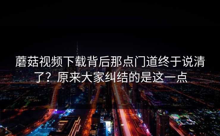 蘑菇视频下载背后那点门道终于说清了？原来大家纠结的是这一点