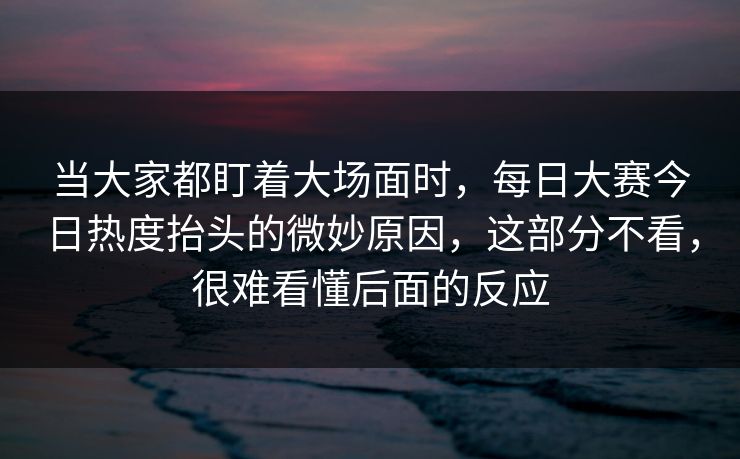当大家都盯着大场面时，每日大赛今日热度抬头的微妙原因，这部分不看，很难看懂后面的反应