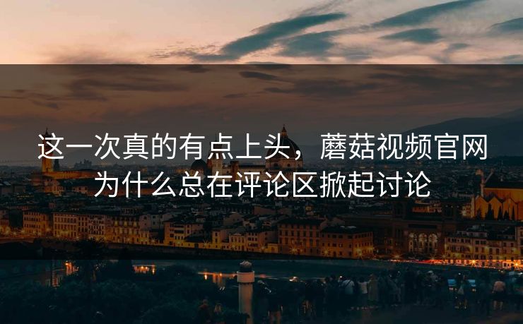 这一次真的有点上头，蘑菇视频官网为什么总在评论区掀起讨论