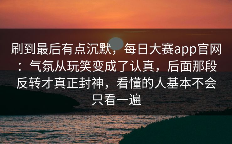 刷到最后有点沉默，每日大赛app官网：气氛从玩笑变成了认真，后面那段反转才真正封神，看懂的人基本不会只看一遍