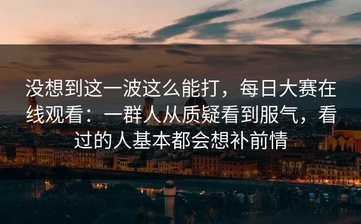 没想到这一波这么能打，每日大赛在线观看：一群人从质疑看到服气，看过的人基本都会想补前情