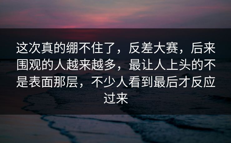 这次真的绷不住了，反差大赛，后来围观的人越来越多，最让人上头的不是表面那层，不少人看到最后才反应过来