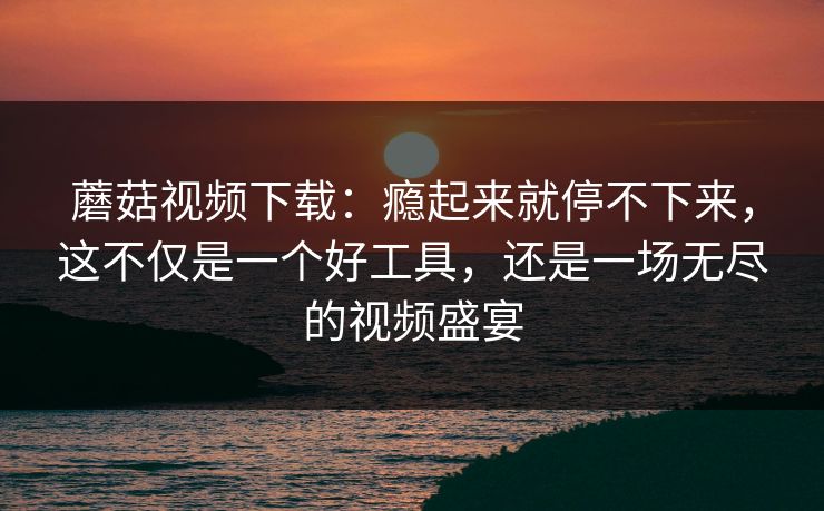 蘑菇视频下载：瘾起来就停不下来，这不仅是一个好工具，还是一场无尽的视频盛宴