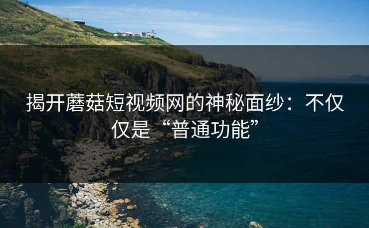 揭开蘑菇短视频网的神秘面纱：不仅仅是“普通功能”