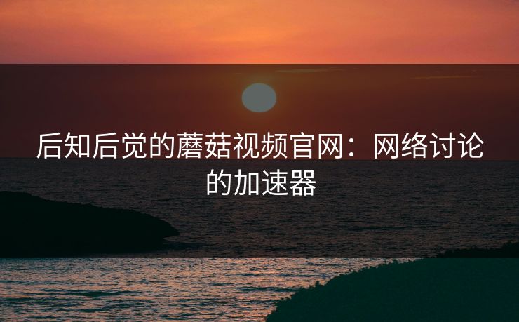 后知后觉的蘑菇视频官网：网络讨论的加速器