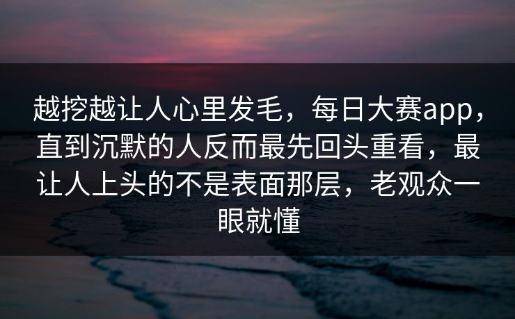 越挖越让人心里发毛，每日大赛app，直到沉默的人反而最先回头重看，最让人上头的不是表面那层，老观众一眼就懂